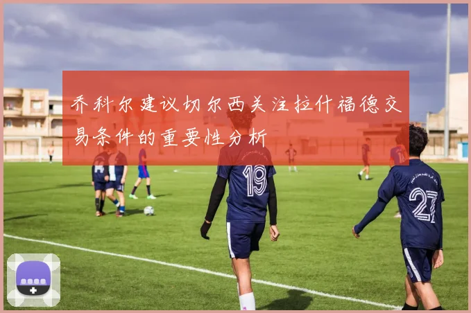 乔科尔建议切尔西关注拉什福德交易条件的重要性分析