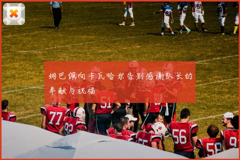 姆巴佩向卡瓦哈尔告别感谢队长的奉献与祝福
