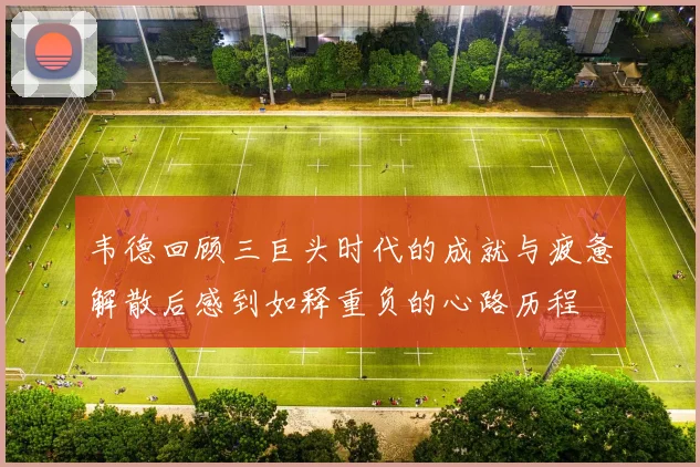 韦德回顾三巨头时代的成就与疲惫解散后感到如释重负的心路历程