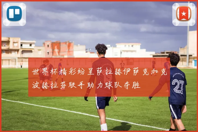 世界杯精彩纷呈萨拉赫伊萨克加克波赫拉芬联手助力球队夺胜