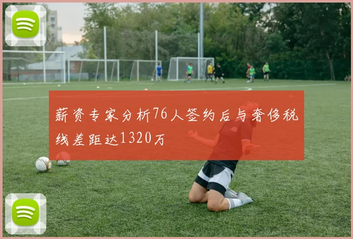 薪资专家分析76人签约后与奢侈税线差距达1320万