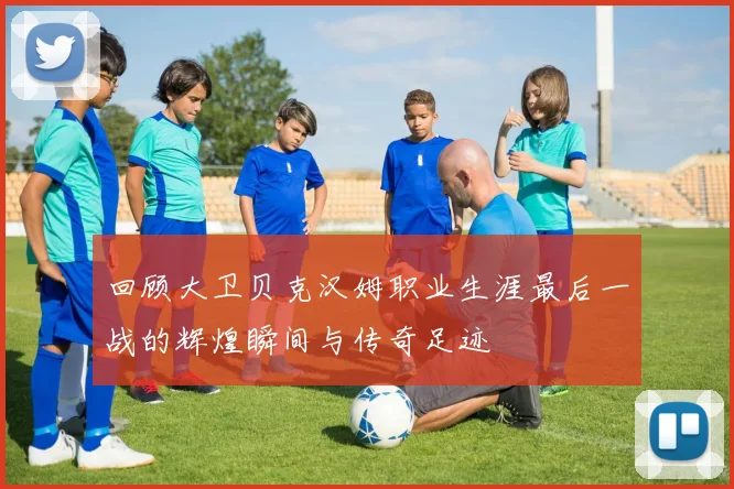 回顾大卫贝克汉姆职业生涯最后一战的辉煌瞬间与传奇足迹