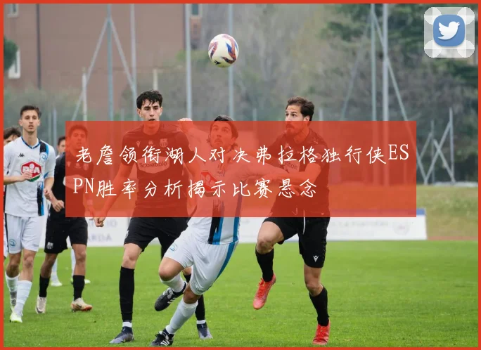 老詹领衔湖人对决弗拉格独行侠ESPN胜率分析揭示比赛悬念