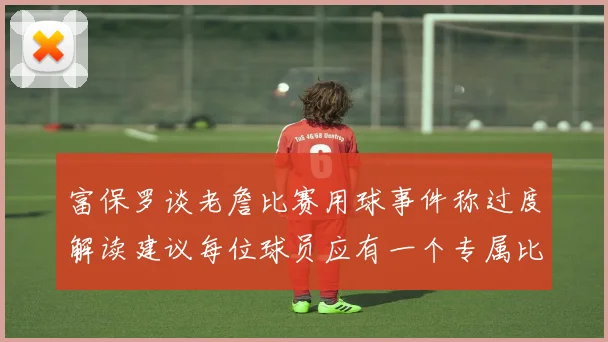 富保罗谈老詹比赛用球事件称过度解读建议每位球员应有一个专属比赛用球