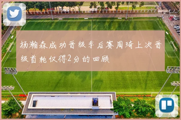 杨瀚森成功晋级季后赛周琦上次晋级首轮仅得2分的回顾