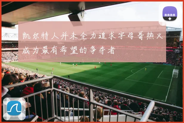 凯尔特人并未全力追求字母哥热火成为最有希望的争夺者