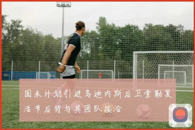 国米计划引进乌迪内斯后卫索勒复活节后将与其团队接洽