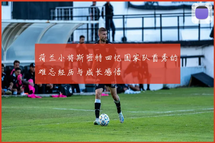 荷兰小将斯密特回忆国家队首秀的难忘经历与成长感悟