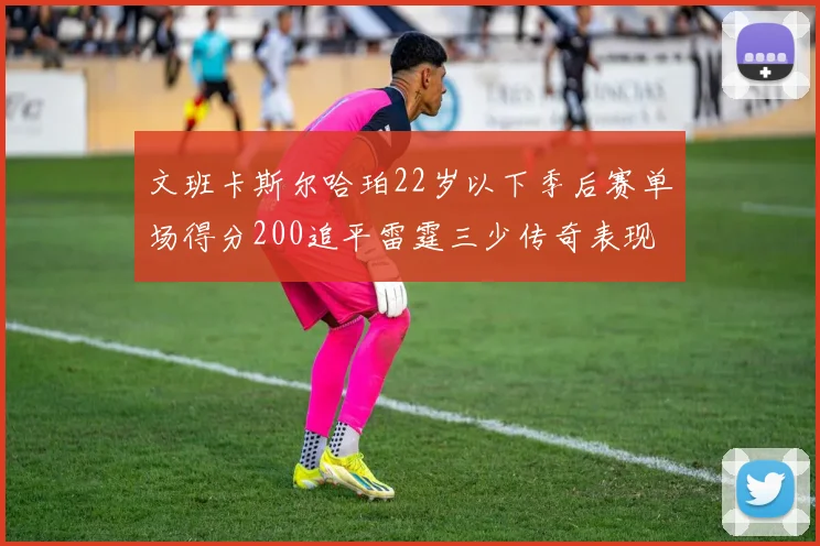 文班卡斯尔哈珀22岁以下季后赛单场得分200追平雷霆三少传奇表现