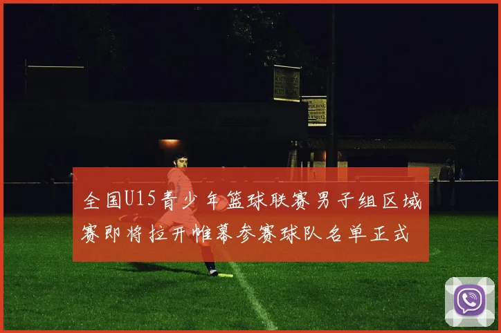 全国U15青少年篮球联赛男子组区域赛即将拉开帷幕参赛球队名单正式公布