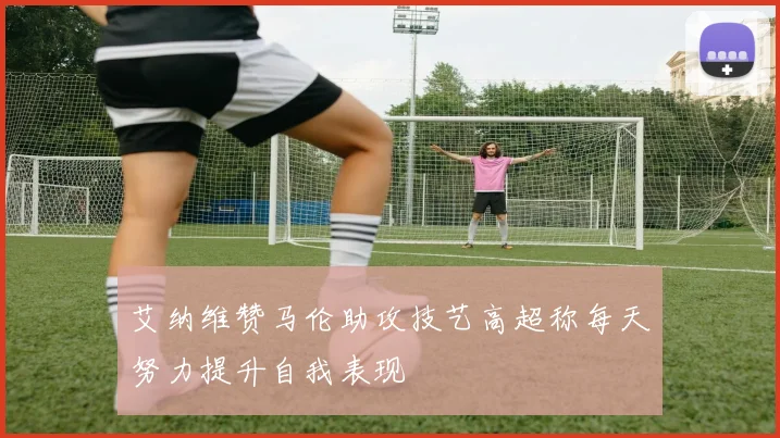 艾纳维赞马伦助攻技艺高超称每天努力提升自我表现