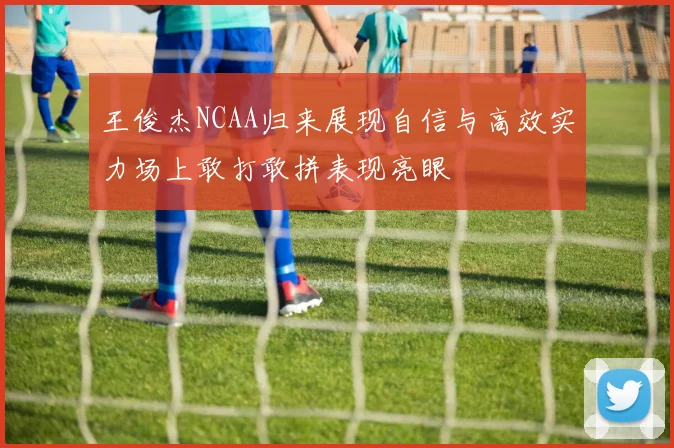 王俊杰NCAA归来展现自信与高效实力场上敢打敢拼表现亮眼