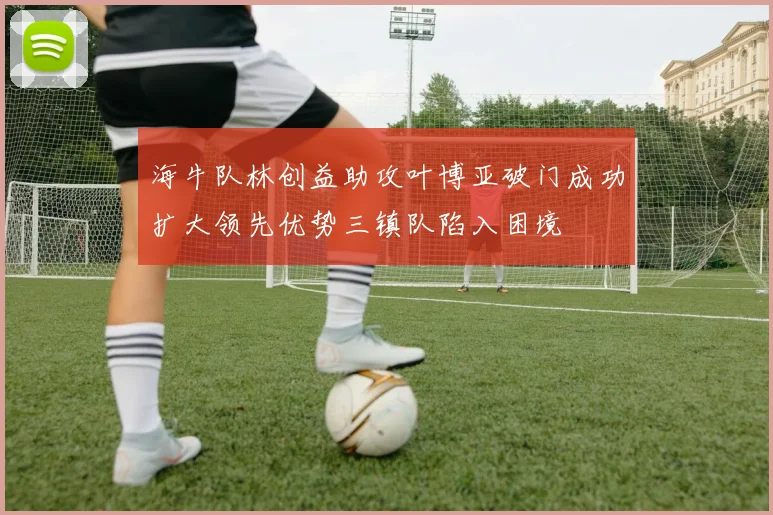 海牛队林创益助攻叶博亚破门成功扩大领先优势三镇队陷入困境