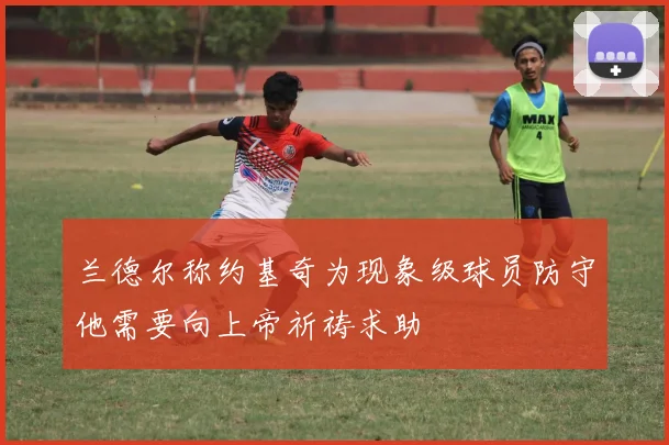 兰德尔称约基奇为现象级球员防守他需要向上帝祈祷求助