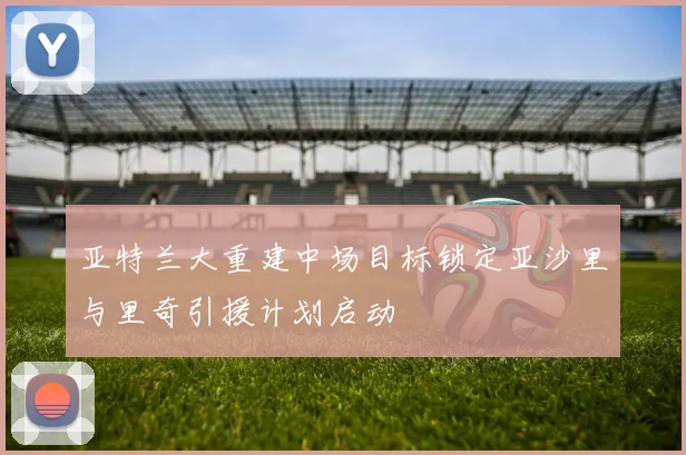 亚特兰大重建中场目标锁定亚沙里与里奇引援计划启动