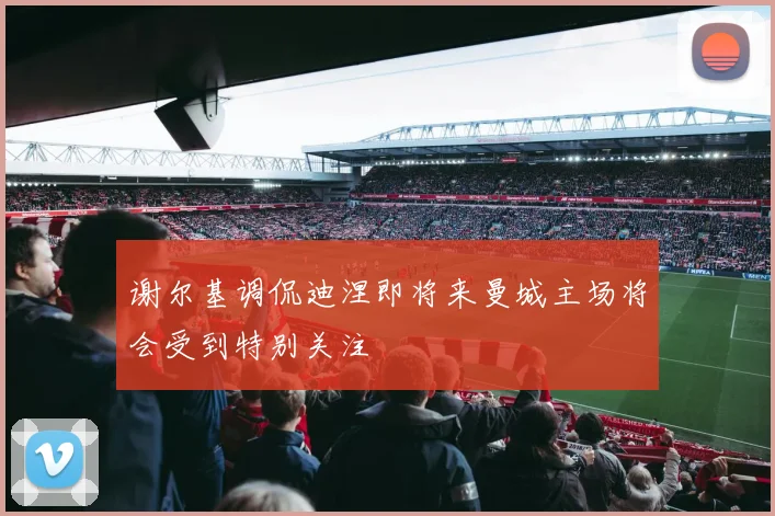 谢尔基调侃迪涅即将来曼城主场将会受到特别关注