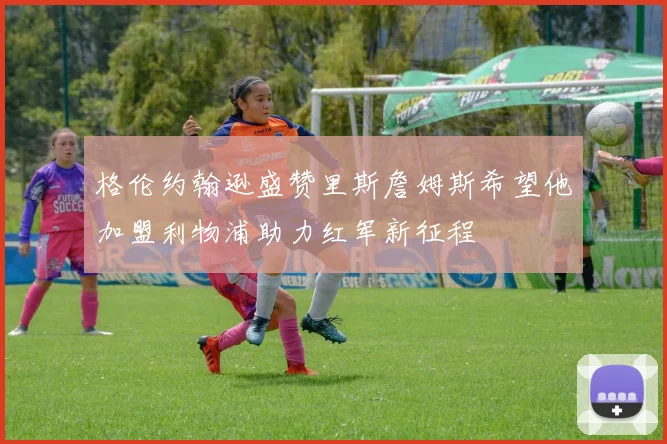 格伦约翰逊盛赞里斯詹姆斯希望他加盟利物浦助力红军新征程