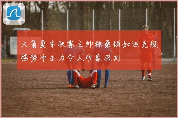 火箭夏季联赛主帅称桑顿如坦克般强势冲击力令人印象深刻