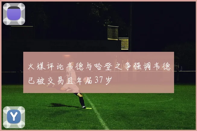 火媒评论韦德与哈登之争强调韦德已被交易且年届37岁