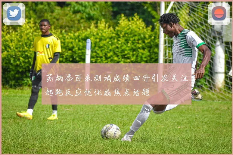 苏炳添百米测试成绩回升引发关注起跑反应优化成焦点话题